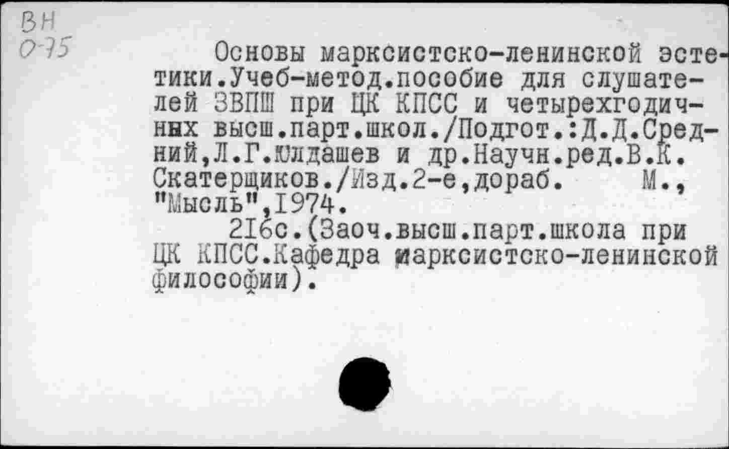 ﻿Основы марксистско-ленинской эсте тики.Учеб-метод.пособие для слушателей ЗВПШ при ЦК КПСС и четырехгодичных высш.парт.школ./Подгот.:Д.Д.Средний,Л.Г.гилдашев и др.Научи.ред.В.К. Скатерщиков./йзд.2-е,дораб. М., "Мысль",1974.
216с.(Заоч.высш.парт.школа при ЦК КПСС.Кафедра иарксистско-ленинской философии).